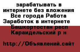 зарабатывать в интернете без вложения - Все города Работа » Заработок в интернете   . Башкортостан респ.,Караидельский р-н